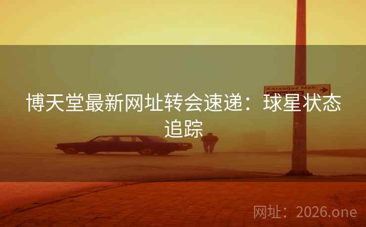 博天堂最新网址转会速递：球星状态追踪