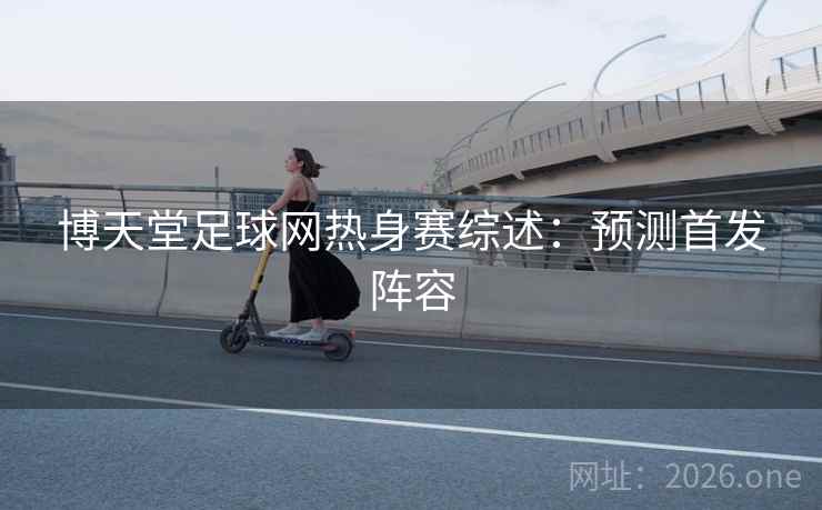 博天堂足球网热身赛综述:预测首发阵容 博天堂足球网热身赛综述:预测首发阵容